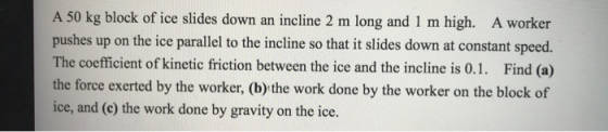 A 50 kg block of ice slides down an incline 2 m long and 1 m high. A worker pushes up on the ice parallel to the incline so that it slides down at constant speed. The coefficient of kinetic friction between the ice and the incline is 0.1. Find (a) the force exerted by the worker, (b) the work done by the worker on the block of ice, and (c) the work done by gravity on the ice.