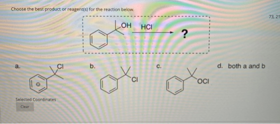 Choose the best product or reagent(s) for the reaction below. 73, 21 ОН HCI ? a. CI b. c. d. both a and b CI ОСІ Selected Coo