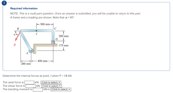 Required information NOTE: This is a multi-part question. Once an answer is submitted, you will be unable to return to this part A frame and a loading are shown. Note that α-9ợ 300 mm 200 mm 75 mm 400 mm 200 mm Determine the internal forces at point Jwhen P 1.8 kN. The axial force is The shear force is The bending moment is kN-m (Click to se kN (Click to select) kN (Click to select) lech (Click to select) v