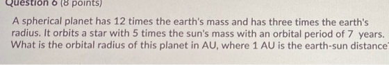 Question 6 (8 points) A spherical planet has 12 times the earths mass and has three times the earths radius. It orbits a st