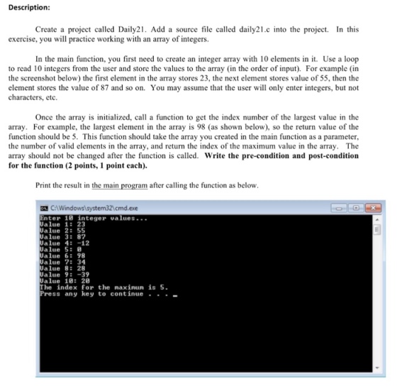 Description Create a project called Daily21. Add a source file called daily21.c into the project. In this exercise, you will practice working with an array of integers. In the main function, you first need to create an integer array with 10 elements in t. Use a loop to read 10 integers from the user and store the values to the array (in the order of input). For example (in the screenshot below) the first element in the array stores 23, the next element stores value of 55, then the element stores the value of 87 and so on. You may assume that the user will only enter integers, but not characters, etc. Once the array is initialized, call a function to get the index number of the largest value in the array. For example, the largest element in the array is 98 (as shown below), so the return value of the function should be 5. This function should take the array you created in the main function as a parameter, the number of valid elements in the array, and return the index of the maximum value in the array. The array should not be changed after the function is called. Write the pre-condition and post-condition for the function (2 points, 1 point each). Print the result in the main program after calling the function as below CWindowslsystem321cmd.exe nter 10 integer values... Value 1: 23 Value 2: 55 Value 3: 87 alue 4: -12 Jalue 5: alue 6: 98 Value 7: 34 Value 8: 28 alue 9:-39 alue 10: 20 The index for the maxinun is 5 Press any key to continue .
