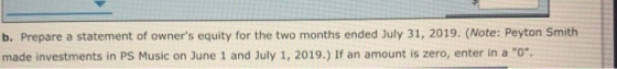 b. Prepare a statement of owners equity for the two months ended July 31, 2019. (Note: Peyton Smith made investments in PS M