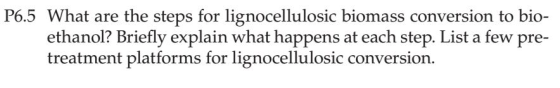 P6.5 What are the steps for lignocellulosic biomass conversion to bio- ach step. List a few pre- ethanol? Briefly explain what happens at e treatment platforms for lignocellulosic conversion.