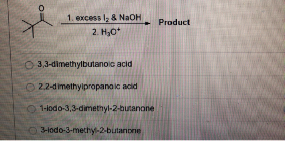 1. excess 12 & NaOH 2. H30* Product O 3,3-dimethylbutanoic acid 2,2-dimethylpropanoic acid 1-iodo-3,3-dimethyl-2-butanone 3-i