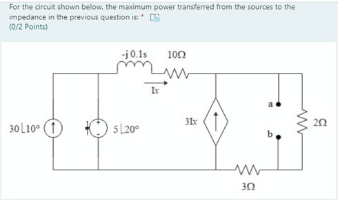 For the circuit shown below, the maximum power transferred from the sources to the impedance in the previous question is:* DS