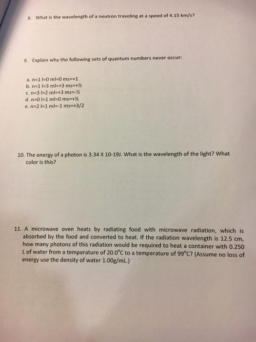 s. What is the wavelength of a neutron traveling at a speed of 4.15 km/s? 9. Explain why the following sets of quantum numbers never occur: 10. The energy of a photon is 3.34 X 10-19J. What is the wavelength of the light? What color is this? 11. A microwave oven heats by radiating food with microwave radiation, which is absorbed by the food and converted to heat. If the radiation wavelength is 12.5 cm, how many photons of this radiation would be required to heat a container with 0.250 L of water from a temperature of 20.0°C to a temperature of 99°C? (Assume no loss of energy use the density of water 1.00g/mL.)