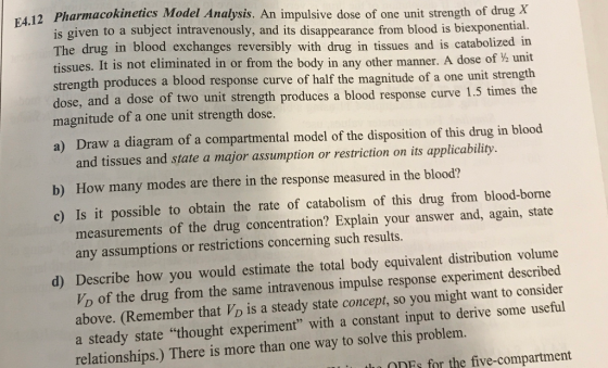 12 Pharmacokinetics Model Analysis. An impulsive dose of one unit strength of drug X is given to a subject intravenously, and its disappearance from blood is biexponential. The drug in blood exchanges reversibly with drug in tissues and is catabolized in tissues. It is not eliminated in or from the body in any other manner. A dose 01% unit h produces a blood response curve of half the magnitude of a one unit strength times the E4. dose, and a dose of two unit strength produces a blood response curve 1.5 magnitude of a one unit strength dose a) Draw a diagram of a compartmental model of the disposition of this drug in blood and tissues and state a major assumption or restriction on its applicability. b) How many modes are there in the response measured in the blood? c) Is it possible to obtain the rate of catabolism of this drug from blood-borne measurements of the drug concentration? Explain your answer and, again, state any assumptions or restrictions concerning such results. d) Describe how you would estimate the total body equivalent distribution volume Wo of the drug from the same intravenous impulse response experiment described above. (Remember that VD is a steady state concept, so you might want to consider a steady state thought experiment with a constant input to derive some useful relationships.) There is more than one way to solve this problem. OnnFs for the five-compartment