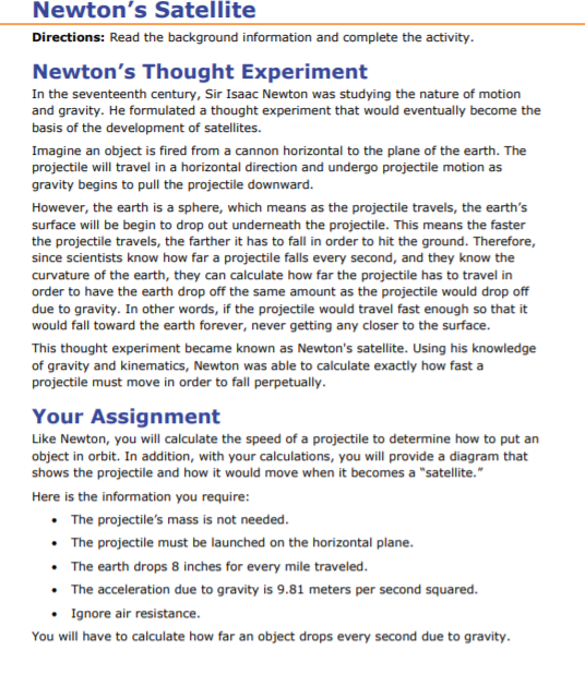 Newtons Satellite Directions: Read the background information and complete the activity Newtons Thought Experiment In the seventeenth century, Sir Isaac Newton was studying the nature of motion and gravity. He formulated a thought experiment that would eventually become the basis of the development of satellites. Imagine an object is fired from a cannon horizontal to the plane of the earth. The projectile will travel in a horizontal direction and undergo projectile motion as gravity begins to pull the projectile downward. However, the earth is a sphere, which means as the projectile travels, the earths surface will be begin to drop out underneath the projectile. This means the faster the projectile travels, the farther it has to fall in order to hit the ground. Therefore, since scientists know how far a projectile falls every second, and they know the curvature of the earth, they can calculate how far the projectile has to travel in order to have the earth drop off the same amount as the projectile would drop off due to gravity. In other words, if the projectile would travel fast enough so that it would fall toward the earth forever, never getting any closer to the surface. This thought experiment became known as Newtons satellite. Using his knowledge of gravity and kinematics, Newton was able to calculate exactly how fast a projectile must move in order to fall perpetually Your Assignment Like Newton, you will calculate the speed of a projectile to determine how to put an object in orbit. In addition, with your calculations, you will provide a diagram that shows the projectile and how it would move when it becomes a satellite. Here is the information you require .The projectiles mass is not needed .The projectile must be launched on the horizontal plane The earth drops 8 inches for every mile traveled .The acceleration due to gravity is 9.81 meters per second squared. Ignore air resistance You will have to calculate how far an object drops every second due to gravity