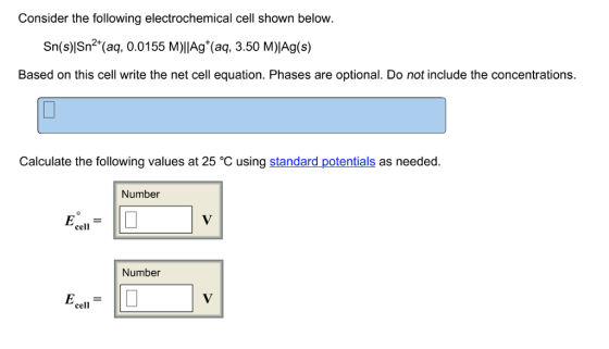 Consider the following electrochemical cell shown below. Sn(s)|Sn2 (aq, 0.0155 M)lIAg (aq, 3.50 M)IAg(s) Based on this cell write the net cell equation. Phases are optional. Do not include the concentrations. Calculate the following values at 25 °C using standard potentials as needed. Number cell Number cell
