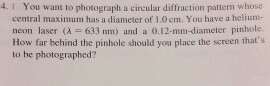 4. I You want to photograph a circular diffraction patterm whose central maximum has a diameter of 1.0 cm. You have a heliun- neon laser (λ=633 nm) and a 0.12-mm-diameter pinhole. How far behind the pinhole should you place the sereen thats to be photographed?