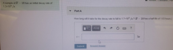 Review Constants Per A sample of F - 18 has an initial decay rate of 1.3x105 /s Part A How long will it take for the decay ra