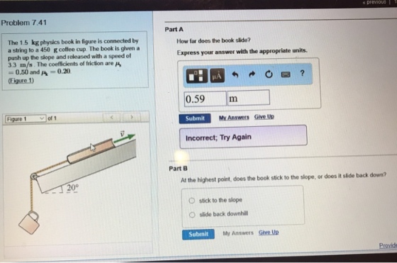 premouS11 Problem 7.41 Part A The 1.5 kg physics book in figure is connected by a string to a 450 gcoffee cup. The book is given push up the slope and released with a speed of 3.3 m/s. The coefficients of friction are A How far does the book slide? a Express your answer with the appropriate units 0.50 and A-0.20 (Figure!) 丨 0.59m Figure 1 of Submit Manswers Give Up Incorrect; Try Again Part B At the highest point, does the book stick to the slope, or does it slide back down? 20° O O stick to the slope slide back downhill Submit My Answers Give Up Provide