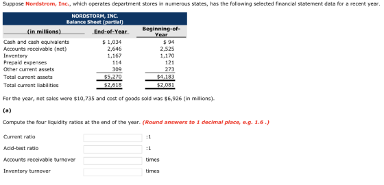 Suppose Nordstrom, Inc., which operates department stores in numerous states, has the following selected financial statement data for a recent year NORDSTORM, INC. Balance Sheet (partial) Beginning-of- Year (in millions) End-of-Year Cash and cash equivalents Accounts receivable (net) Inventory Prepaid expenses Other current assets Total current assets Total current liabilities $ 1,034 2,646 1,167 114 309 $5,270 $2,618 $94 2,525 1,170 121 273 $4,183 $2,081 For the year, net sales were $10,735 and cost of goods sold was $6,926 (in millions) Compute the four liquidity ratios at the end of the year. (Round answers to 1 decimal place, e.g. 1.6) Current ratio Acid-test ratio Accounts receivable turnover Inventory turnover times times