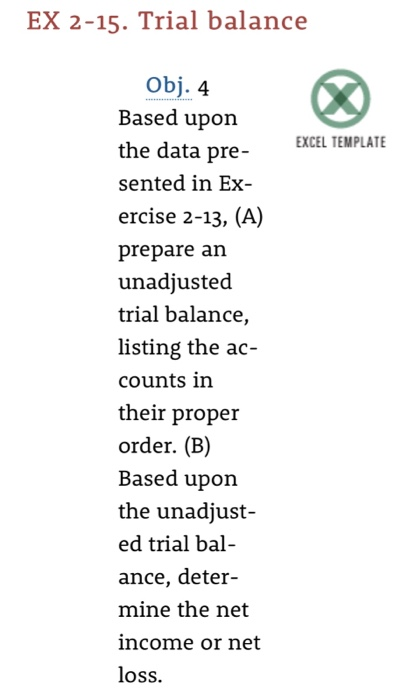 EX 2-15. Trial balance Obj. 4 Based upon the data pre- sented in Ex ercise 2-13, (A) prepare an unadjusted trial balance listing the ac- counts in their proper order. (B) Based upon the unadjust ed trial bal ance, deter- mine the net income or net loss. XCEL TEMPLATE