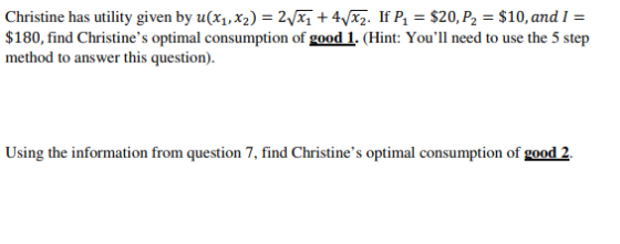 Christine has utility given by u(x,2)- 2+4Vxz. If P $20, P2 $10, and 1- $180, find Christines optimal consumption of good 1. (Hint: Youll need to use the 5 step method to answer this question Using the information from question 7, find Christines optimal consumption of good 2