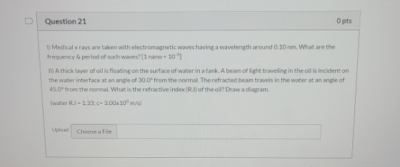 0 Question 21 O pts 1) Medical x rays are taken with electromagnetic waves having a wavelength around 0.10 nm. What are the f