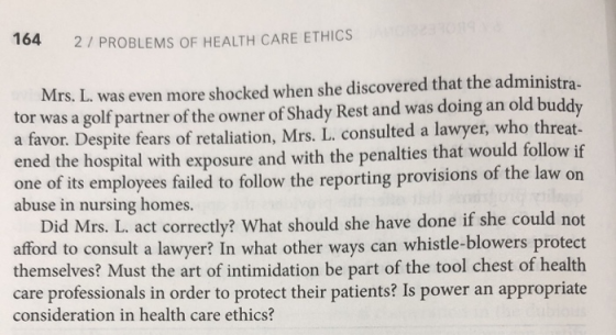 164 2/ PROBLEMS OF HEALTH CARE ETHICS Mrs. L. was even more shocked when she discovered that the administra- tor was a golf partner of the owner of Shady Rest and was doing an old buddy a favor. Despite fears of retaliation, Mrs. L. consulted a lawyer, who threat- ened the hospital with exposure and with the penalties that would follow if one of its employees failed to follow the reporting provisions of the law on abuse in nursing homes. Did Mrs. L. act correctly? What should she have done if she could not afford to consult a lawyer? In what other ways can whistle-blowers protect themselves? Must the art of intimidation be part of the tool chest of health care professionals in order to protect their patients? Is power an appropriate consideration in health care ethics?
