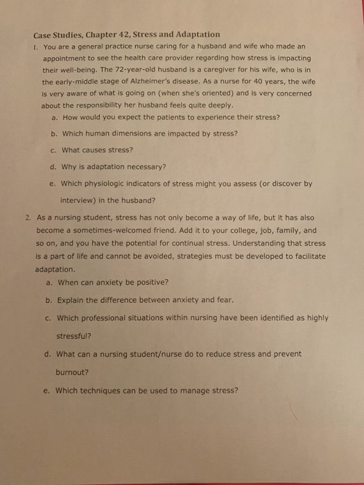 Case Studies, Chapter 42, Stress and Adaptation 1. You are a general practice nurse caring for a husband and wife who made an appointment to see the health care provider regarding how stress is impacting their well-being. The 72-year-old husband is a caregiver for his wife, who is in the early-middle stage of Alzheimers disease. As a nurse for 40 years, the wife is very aware of what is going on (when shes oriented) and is very concerned about the responsibility her husband feels quite deeply. a. How would you expect the patients to experience their stress? b. Which human dimensions are impacted by stress? c. What causes stress? d. Why is adaptation necessary? e. Which physiologic indicators of stress might you assess (or discover by interview) in the husband? 2. As a nursing student, stress has not only become a way of life, but it has also become a sometimes-welcomed friend. Add it to your college, job, family, and so on, and you have the potential for continual stress. Understanding that stress is a part of life and cannot be avoided, strategies must be developed to facilitate adaptation a. When can anxiety be positive? b. Explain the difference between anxiety and fear. c. Which professional situations within nursing have been identified as highly stressful? d. What can a nursing student/nurse do to reduce stress and prevent burnout? e. Which techniques can be used to manage stress?