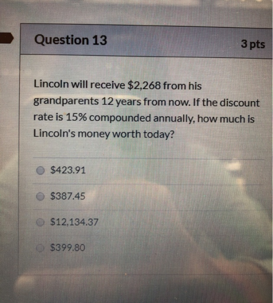 Question 13 3 pts Lincoln will receive $2,268 from his grandparents 12 years from now. If the discount rate is 15% compounded