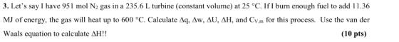 3. Lets say I have 951 mol N2 gas in a 235.6 L turbine (constant volume) at 25 °C. IfI burn enough fuel to add 11.36 MJ of e