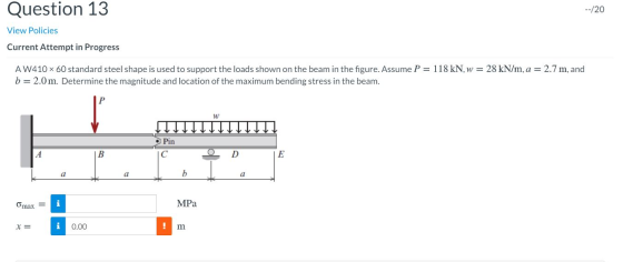 Question 13 /20 View Policies Current Attempt in Progress 118 kN, w 28 kN/m, a 2.7 m, and AW410 x 60 standard steel shape is