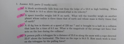 1. Answer ALL parts (2 marks each). (a) A block accidentally falls from rest from the ledge of a 53.0 m high building. When the block is 14.0 m above the ground,what is its velocity? (b) A space traveller weighs 540 N on carth. What will the traveller weigh on another (e) A 41-kg box is thrown at a speed of 220 ms1 and is brought to a halt in a collision (d) A person pulls a toboggan for a distance of 35.0 m along the snow with a rope directed planet whose radius is three times that of earth and whose mass is thirty times that of earth? that lasts for a time of 6.5 ms. What is the magnitude of the average net force that acts on the box during the collision? 25.0° above the horizontal. The force on the rope is 94.0 N. How much work is done on the toboggan by the pulling force?
