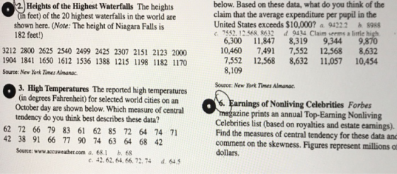 2.Heights of the Highest Waterfalls The heights in feet) of the 20 highest waterfalls in the world are shown here. (Note: The height of Niagara Falls is 182 feet!) below. Based on these data, what do you think of the claim that the average expenditure per pupil in the United States exceeds $10,000? a 94222 b 8988 3212 2800 2625 2540 2499 2425 2307 2151 2123 2000 1904 1841 1650 1612 1536 1388 1215 1198 1182 1170 Source: New York Times Almanac. 6,300 11847 8,319 9,344 9,870 10,460 7,491 7,552 12,568 8,632 7,552 12,568 8,632 11,057 10,454 8,109 Source: New York Times Aimanac. 3. High Temperatures The reported high temperatures (in degrees Fahrenheit) for selected world cities on an October day are shown below. Which measure of central tendency do you think best describes these data? gs of Nonliving Celebrities Forbes zine prints an annual Top-Earning Nonliving 62 72 66 79 83 61 62 85 72 64 74 71 42 38 91 66 77 90 74 63 64 68 42 Celebrities list (based on royalties and estate earnings). Find the measures of central tendency for these data anc comment on the skewness. Figures represent millions o dollars. Source: www.accuweather.com a. 68.1 b. 68 e. 42. 62. 64. 66. 72. 74 d 645