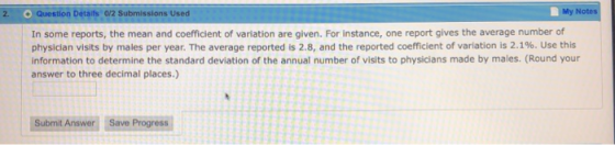 2. Question Details 0/2 Submissions Used My In some reports, the mean and coefficient of variation are given. For instance, one report gives the average number of physician visits by males per year. The average reported is 2.8, and the reported coefficient of variation is 2.1%. Use this information to determine the standard deviation of the annual number of visits to physicians made by males. (Round your answer to three decimal places.) Subimit Anawer Saive Progress Answer Seve Progres