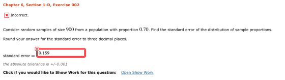 Chapter 6, Section 1-D, Exercise 002 Incorrect Consider random samples of size 900 from a population with proportion 0.70. Find the standard error of the distribution of sample proportions. Round your answer for the standard error to three decimal places. 0.159 standard error = the absolute tolerance is +/-0.001 Click if you would like to Show Work for this question: Open Show Work