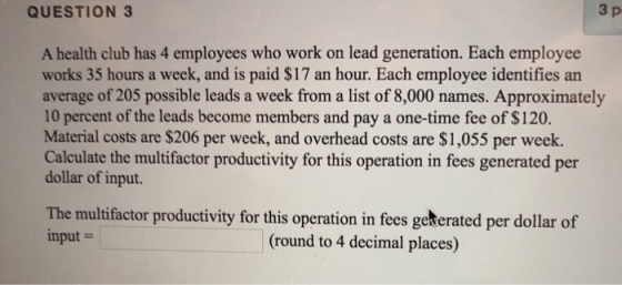 QUESTION 3 3 p A health club has 4 employees who work on lead generation. Each employee works 35 hours a week, and is paid $17 an hour. Each employee identifies an average of 205 possible leads a week from a list of 8,000 names. Approximately 10 percent of the leads become members and pay a one-time fee of $120. Material costs are $206 per week, and overhead costs are $1,055 per week. Calculate the multifactor productivity for this operation in fees generated per dollar of input. The multifactor productivity for this operation in fees geterated per dollar of nput (round to 4 decimal places)