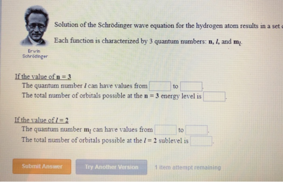 Solution of the Schrödinger wave equation for the hydrogen atom results in a set Each function is characterized by 3 quantum sumbers n. , and m Erwin Schrödinger If the value of n 3 The quantum number I can have values from The total number of orbitals possible at the n 3 energy level is to If the value of 2 The quantum number m can have values from The total number of orbitals possible at the 1-2 sublevel is to Submit Answer Try Another Version 1 item attempt remaining