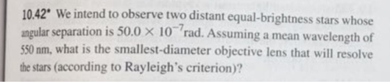 10.42 We intend to observe two distant equal-brightness stars whose angular separation i 50.0 x 10 rad. Assuming a mean wavelength of 550 nm, what is the smallest-diameter objective lens that will resolve the stars (according to Rayleighs criterion)?