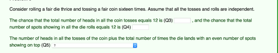 Consider rolling a fair die thrice and tossing a fair coin sixteen times. Assume that all the tosses and rolls are independent. and the chance that the total The chance that the total number of heads in all the coin tosses equals 12 is (Q3) number of spots showing in all the die rolls equals 12 is (Q4) The number of heads in all the tosses of the coin plus the total number of times the die lands with an even number of spots showing on top (Q5) ?
