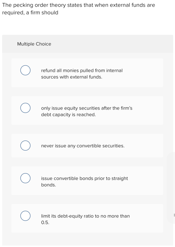 The pecking order theory states that when external funds are required, a firm should Multiple Choice refund all monies pulled