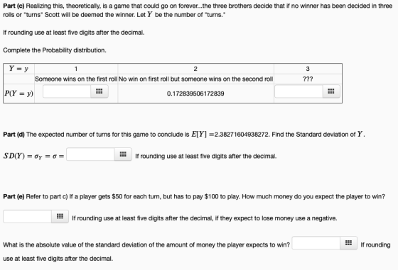 Part (c) Realizing this, theoretically, is a game that could go on forever..the three brothers decide that if no winner has been decided in three rolls or turns Scott will be deemed the winner. Let Y be the number of turns. If rounding use at least five digits after the decimal. Complete the Probability distribution Y-y 3 Someone wins on the first roll No win on first roll but someone wins on the second roll 0.172839506172839 Part (d) The expected number of turns for this game to conclude is E[] =2.38271604938272. Find the Standard deviation of Y If rounding use at least five digits after the decimal. Part (e) Refer to part c) If a player gets $50 for each turn, but has to pay $100 to play. How much money do you expect the player to win? EEIf rounding use at least five digits after the decimal, if they expect to lose money use a negative. What is the absolute value of the standard deviation of the amount of money the player expects to win? EE If rounding use at least five digits after the decimal.