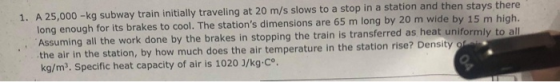 1. A 25,000-kg subway train initially traveling at 20 m/s slows to a stop in a station and then stays there long enough for its brakes to cool. The stations dimensions are 65 m long by 20 m wide by 15 m high. Assuming all the work done by the brakes in stopping the train is transferred as heat uniformly to all the air in the station, by how much does the air temperature in the station rise? Density kg/m2. Specific heat capacity of air is 1020 J/kg.C