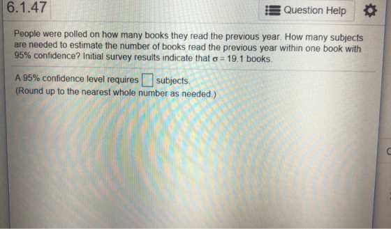 6.1.47 Question Help People were polled on how many books they read the previous year. How many subjects are needed to estimate the number of books read the previous year within one book with 95% confidence? initial survey results indicate that ơ-19 1 books. A 95% confidence level requires[] subjects. (Round up to the nearest whole number as needed.)