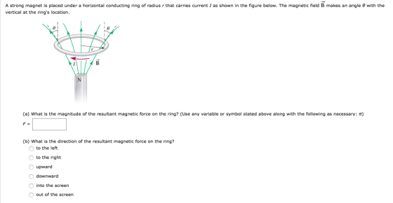 A strong magnet is placed under a horizontal conducting ring of radius r that carries current I as shown in the figure below. The magnetic field B makes an angle θ with the vertical at the rings location. (a) what is the magnitude of the resultant magnetic force on the ring? (Use any variable or symbol stated above along with the following as necessary: π) (b) What is the direction of the resultant magnetic force on the ring? to the left to the right O upward Odownward into the screen O out of the screen