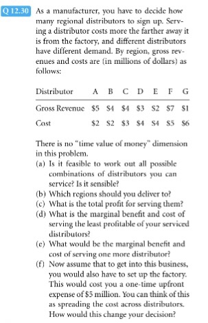 Q12.30 As a manufacturer, you have to decide how ributors to sign up. Serv- many regional dist ing a distributor costs more the farther away it is from the factory, and different distributors have different demand. By region, gross rev enues and costs are in millions of dollars) as follows: Distributor A B CDEFG Gross Revenuc $5 SA SA S3 S2 $7 $1 Cost There is no lime value of money in this problem. (a) Is it feasible to work out all possible combinations of distributors service? Is it sensible? you can (b) Which regions should you deliver to? (c) What is the total profit for serving them? (d) What is the marginal benefit and cost of serving the least prolitable of your serviced distributors? (e) What would be the marginal benefit and cost of serving one more distributor? (f) Now assume that to get into this business, you would also have to set up the factory This would cost you a one-time upfront expense of $5 million. You can think of this as spreading the cost across distributors. How would this change your decision?