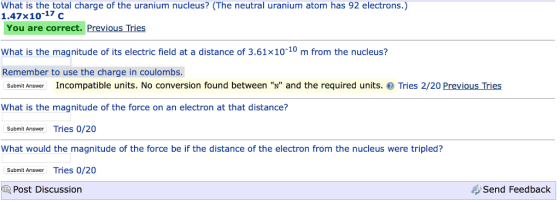 What is the total charge of the uranium nucleus? (The neutral uranium atom has 92 electrons.) 1.47x10-17 c You are correct. Previous Tries What is the magnitude of its electric field at a distance of 3.61x10-10 m from the nucleus? Remember to use the charge in coulombs. Incompatible units. No conversion found between N and the required units. Tries 2/20 previous Tries Submit Answer What is the magnitude of the force on an electron at that distance? Submit Answer Tries 0/20 What would the magnitude of the force be if the distance of the electron from the nucleus were tripled? Submit Answer Tries O/20 Send Feedback Post Discussion