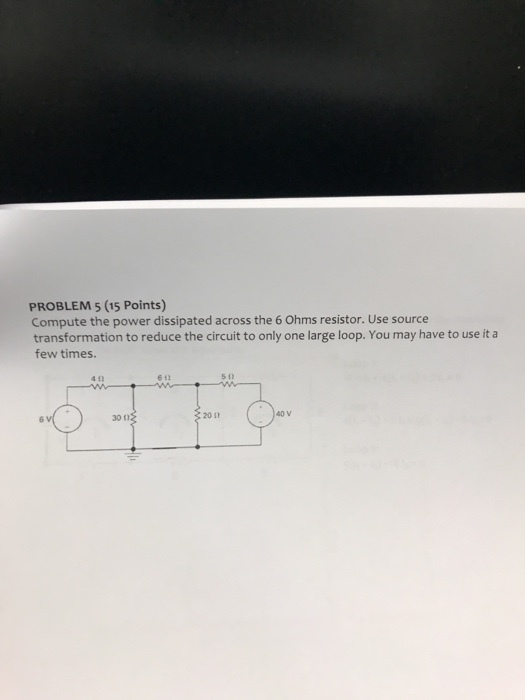 PROBLEM 5 (15 Points) Compute the power dissipated across the 6 Ohms resistor. Use source transformation to reduce the circuit to only one large loop. You may have to use it a few times. 6 t e 12 511 201 40 v