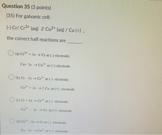 Question 35 (3 points) (35) For galvanic cell: (-) Cr/ Cr3+ (aq) / Cu2+ (aq) / Cu(+), the correct half reactions are (a) Cr3+