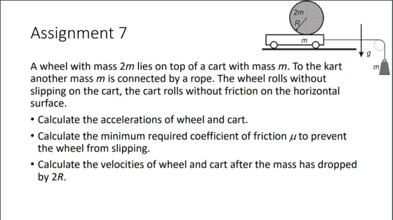 2m Assignment 7 A wheel with mass 2m lies on top of a cart with mass m. To the kart m another mass m is connected by a rope. The wheel rolls without slipping on the cart, the cart rolls without friction on the horizontal surface. Calculate the accelerations of wheel and cart. . Calculate the minimum required coefficient of friction ? to prevent the wheel from slipping. Calculate the velocities of wheel and cart after the mass has dropped by 2R.