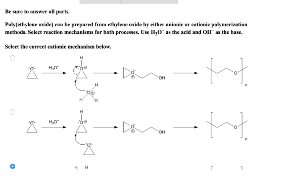 Be sure to answer all parts. Poly(ethylene oxide) can be prepared from ethylene oxide by either anionic or cationic polymerization methods. Select reaction mechanisms for both processes. Use H3ot as the acid and OH as the base. Select the correct cationic mechanism below. H30* он H30* он НН