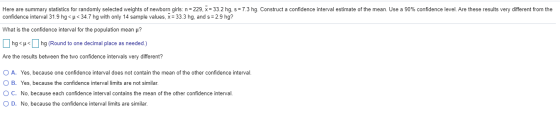 Here are summary statistics for randomly selected weights of newborn girls: n=229, x = 33.2 hg, s = 7.3 hg. Construct a confi