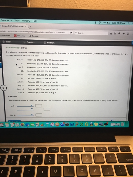 Bookmarks Tools Window Help 49% Wed 11:31 AM a , C Search ments For Re. Print tem Notes Receivable Entries The following data relate to notes receivable and interest for Owens Co., a financial services received.) Assume 360 days in a year company.(All notes are dated as of the day they are Mar. 8. 31. May 7, 16, June 11. Received a $78,000, 7%, 60-day note on account. Received a $9,600, 10%, 90-day note on account. Received $78,910 on note of March 8. Received a $57,600, 8%, 90-day note on account. Received a $30.000, e, 30-day note on ac ount. 29. Received $9,840 on note of March 31 uly 11. Received $30,150 on note of May 31 Aug. 4, Received a $8,400,9%, 30-day note on account. Aug. 14.Recelved $58,752 on note of May 16 Sep. 3. Received $8,463 on note of Aug. 4 Journalize the entries to record the transactions. For a compound transactions, if an amount box does not require an entry, leave it biank. 5 0