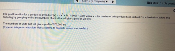 6 of 15 (5 complete) ? This Quiz: 15 pts possit x+900x-5600, where x is the number of units produced and sold and P is in hundreds of dollars Use factoring by grouping to find the numbers of units that will give a profit of $70,000 The numbers of units that will give a profit of $70,000 are (Type an integer or a fraction. Use a comma to separate answers as needed)