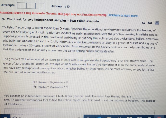 Attempts: Average: /10 ttestion Due th a bug in Googe Chrome. this page may not fuactioo correety Chcs heme learo 9. The t test for two independent samples - Two-tailed example Aa Aa Bullying, according to noted expert Dan Olweus, poisons the educational environment and a every child. Bullying and victimization are evident as early as preschool, with the problem peaking Suppose you are interested in the emotional well-being of not only the victims but also bystanders, bullies, and those who bully but who are also victims (bully-victims). You decide to measure anxiety in a group of bullies bystanders using a 26-item, 3-point anxie that the variances of the anxiety scores are the same among bullies and bystanders. Olweus, poisons the educational environment and affects the learning of in middle school and a group of ty scale. Assume scores on the anxiety scale are normally distributed and The group of 25 bullies scored an average of 25.3 with a sample standard deviation of 9 on the anxiety scale. The group of 23 bystanders scored an average of 20.5 with a sample standard deviation of 8 on the same scale. You do not have any presupposed assumptions about whether bullies or bystanders will be more anxious, so you formulate the null and alternative hypotheses as: Ho: Pbuilies Hbystanders0 H1: Hbulles Hbystancers Q You conduct an independent-measures t test. Given your null and alternative hypotheses, this is a test. To use the Distributions tool to find the critical region, you first need to set the degrees of freedom. The degrees of freedom is