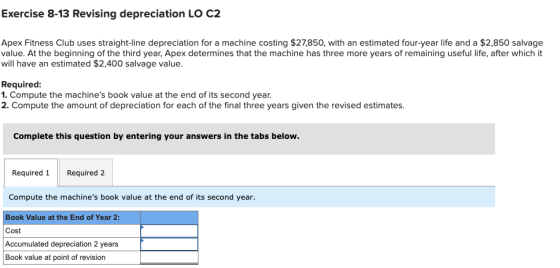 Exercise 8-13 Revising depreciation LO C2 Apex Fitness Club uses straight-line depreciation for a machine costing $27,850, wi