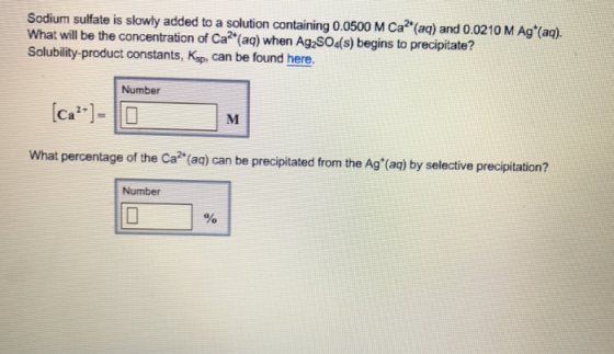 Sodium sulfate is slowly added to a solution containing 0.0500 M Ca?(aq) and 0.0210 M Agt(ag). What will be the concentration of Ca (aq) when Ag S04(s) begins to precipitate? Solubility-product constants, Ksp, can be found here. Number What percentage of the Ca? (aq) can be precipitated from the Ag(aq) by selective precipitation? Number